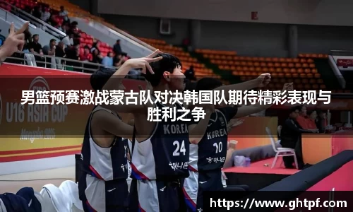 男篮预赛激战蒙古队对决韩国队期待精彩表现与胜利之争